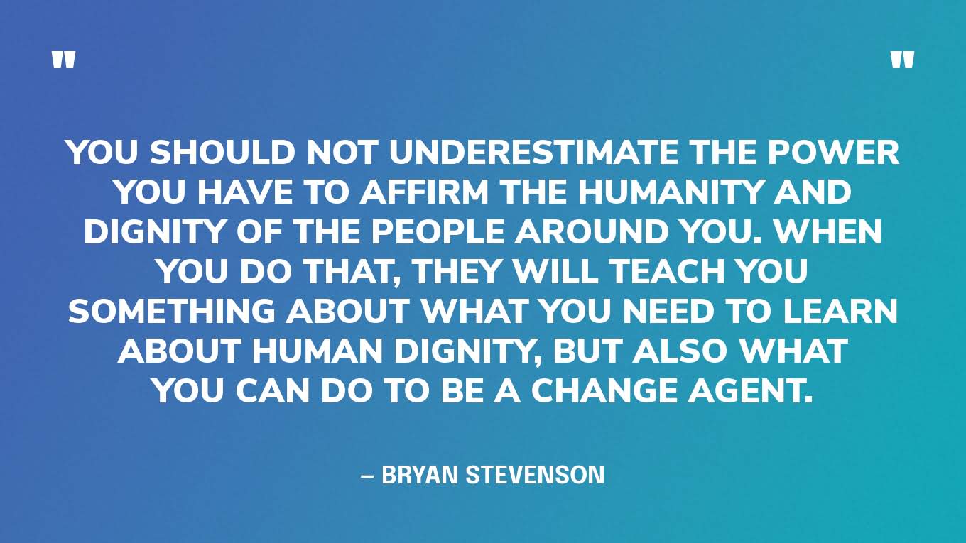 “You should not underestimate the power you have to affirm the humanity and dignity of the people around you. When you do that, they will teach you something about what you need to learn about human dignity, but also what you can do to be a change agent.” — Bryan Stevenson, on On Being with Krista Tippet podcast. 