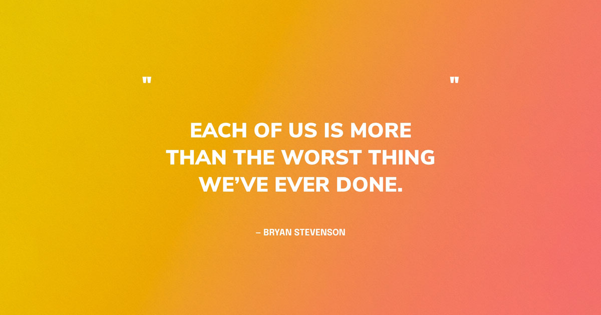 Quote Graphic: Each of us is more than the worst thing we’ve ever done. — Bryan Stevenson