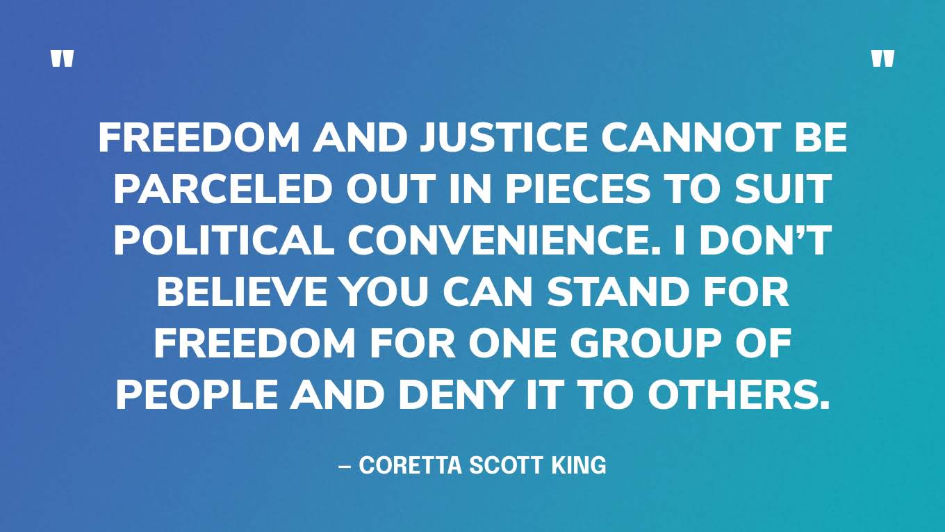 “Freedom and justice cannot be parceled out in pieces to suit political convenience. I don’t believe you can stand for freedom for one group of people and deny it to others.” — Coretta Scott King