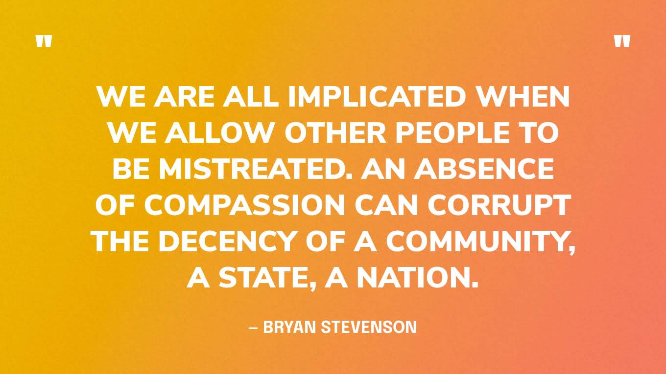 “We are all implicated when we allow other people to be mistreated. An absence of compassion can corrupt the decency of a community, a state, a nation.” — Bryan Stevenson, Just Mercy: A Story of Justice and Redemption