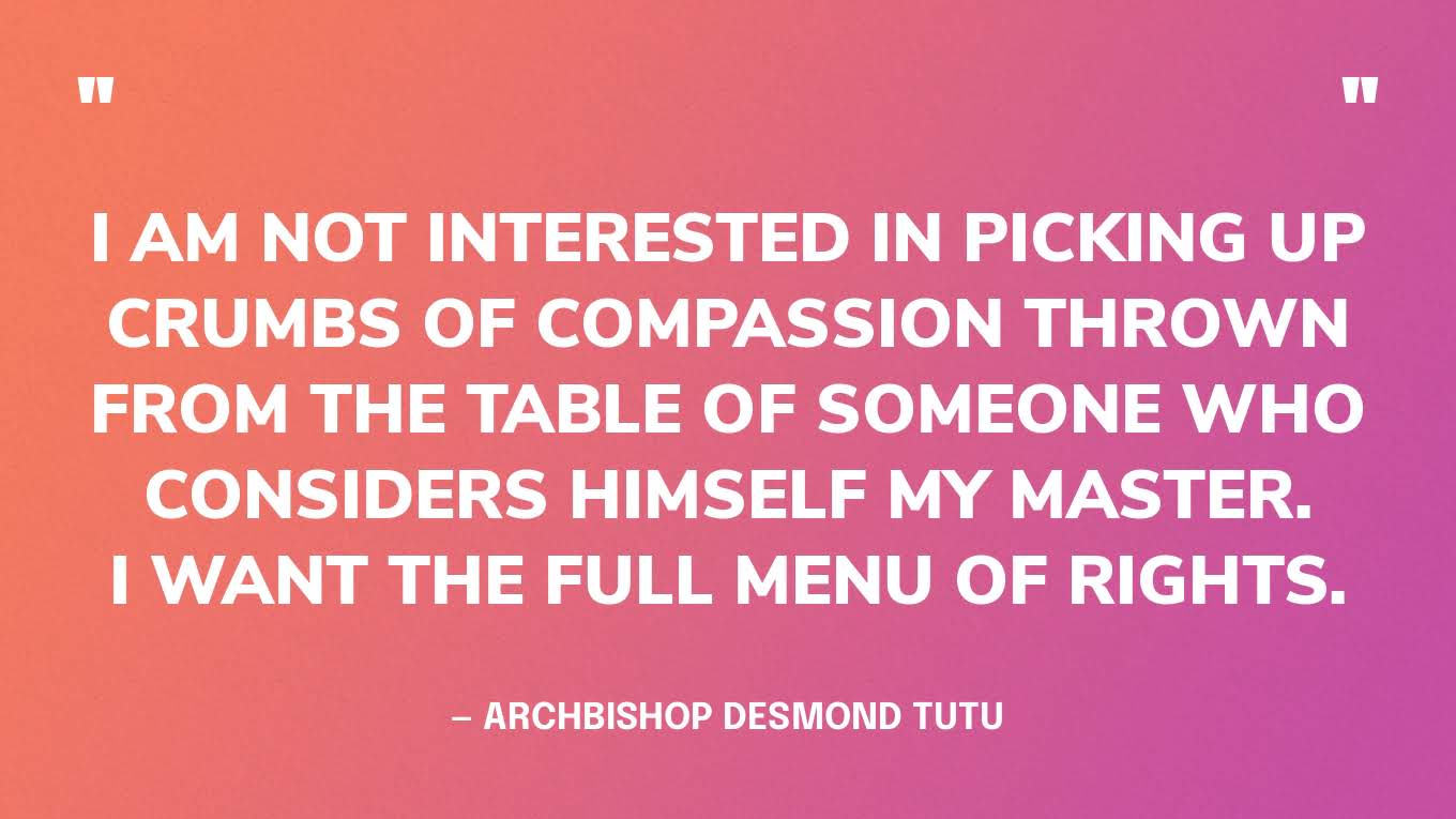 “I am not interested in picking up crumbs of compassion thrown from the table of someone who considers himself my master. I want the full menu of rights.” — Archbishop Desmond Tutu