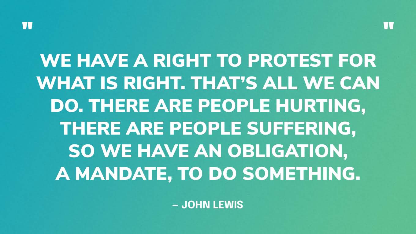 “We have a right to protest for what is right. That’s all we can do. There are people hurting, there are people suffering, so we have an obligation, a mandate, to do something.” — John Lewis