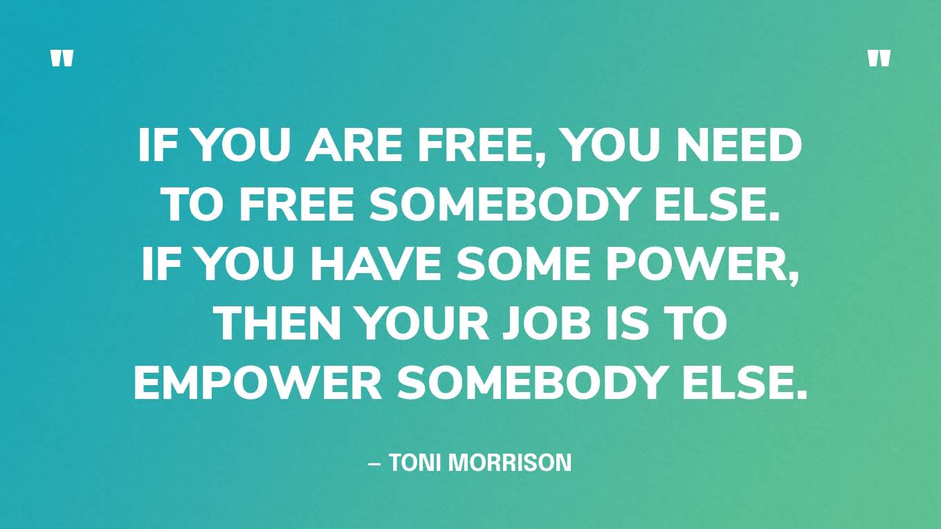 “When you get these jobs you have been so brilliantly trained for, just remember that your real job is that if you are free, you need to free somebody else. If you have some power, then your job is to empower somebody else. This is not just a grab-bag candy game.” — Toni Morrison