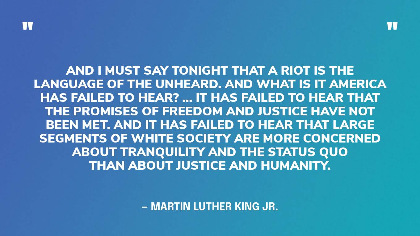 “And I must say tonight that a riot is the language of the unheard. And what is it America has failed to hear? ... It has failed to hear that the promises of freedom and justice have not been met. And it has failed to hear that large segments of white society are more concerned about tranquility and the status quo than about justice and humanity.” — Martin Luther King Jr.