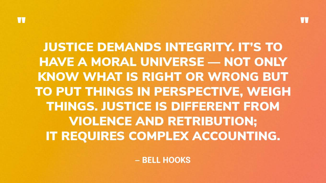 “Justice demands integrity. It’s to have a moral universe — not only know what is right or wrong but to put things in perspective, weigh things. Justice is different from violence and retribution; it requires complex accounting.” — bell hooks‍