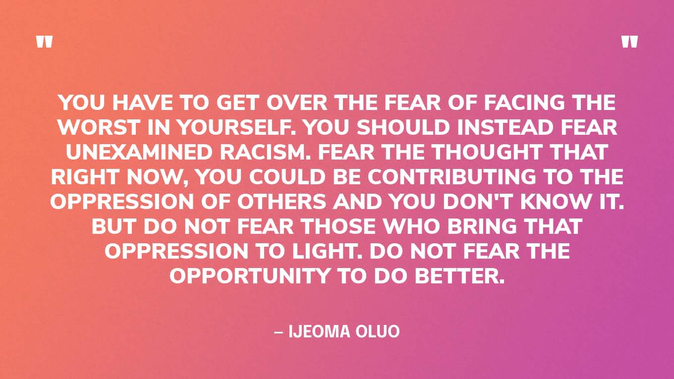 “You have to get over the fear of facing the worst in yourself. You should instead fear unexamined racism. Fear the thought that right now, you could be contributing to the oppression of others and you don't know it. But do not fear those who bring that oppression to light. Do not fear the opportunity to do better.” — Ijeoma Oluo, So You Want to Talk About Race