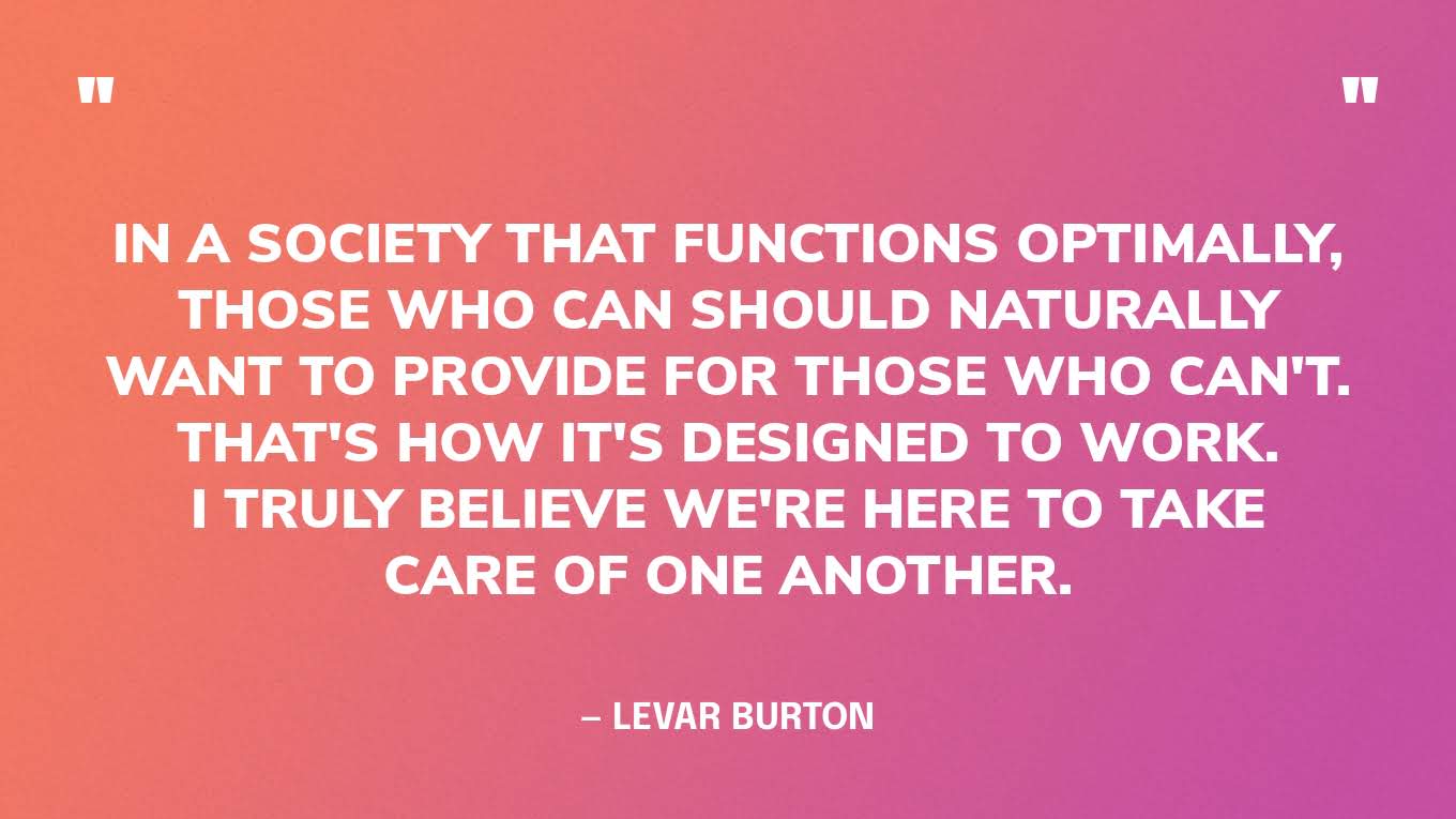 “In a society that functions optimally, those who can should naturally want to provide for those who can't. That's how it's designed to work. I truly believe we're here to take care of one another.” — LeVar Burton