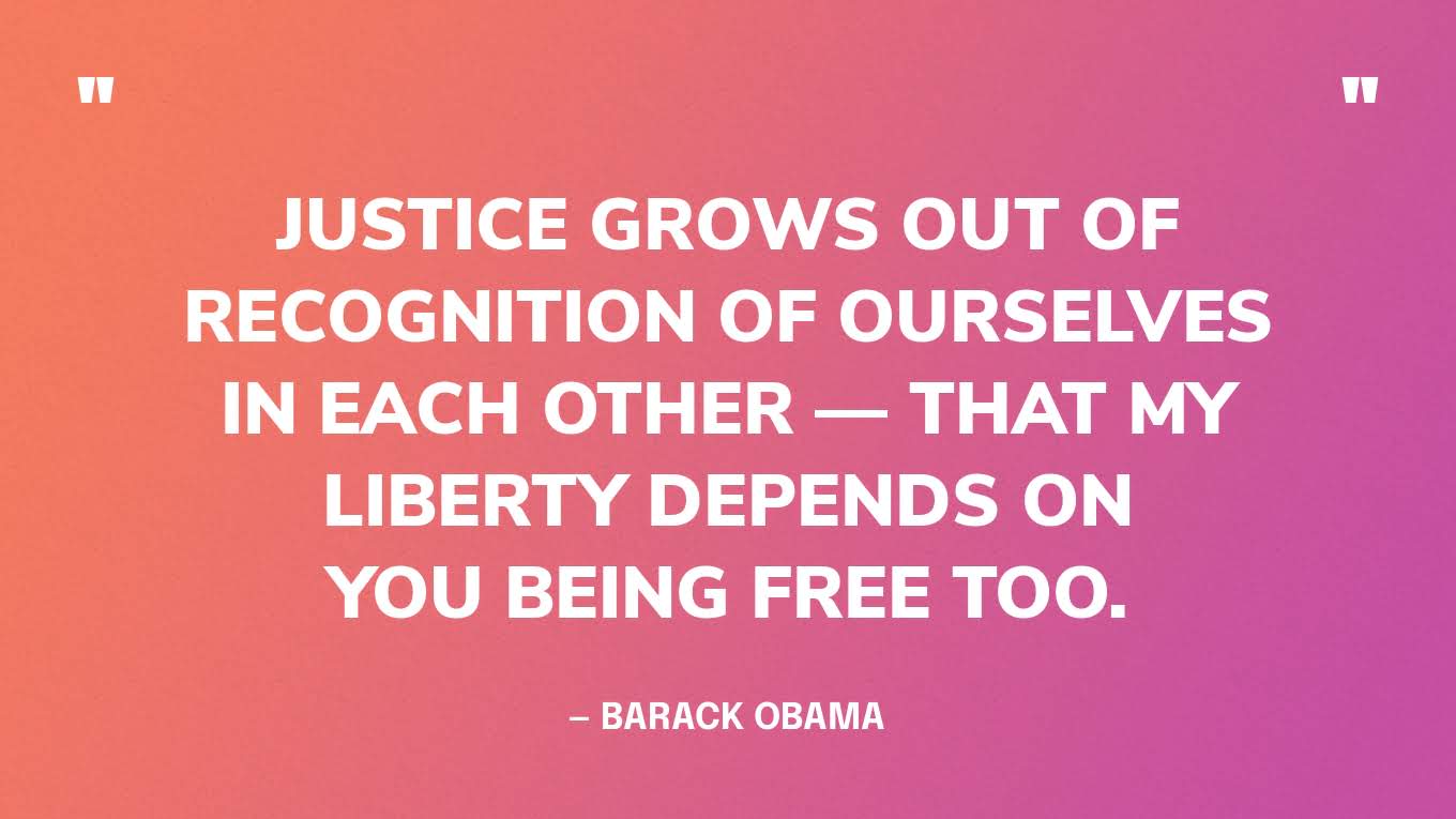 “Justice grows out of recognition of ourselves in each other — that my liberty depends on you being free too.” — Barack Obama
