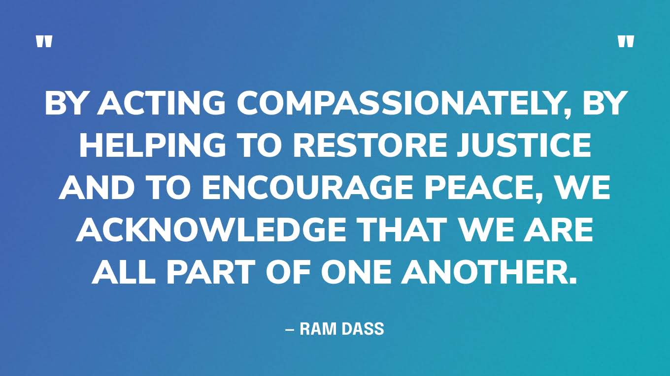 “By acting compassionately, by helping to restore justice and to encourage peace, we acknowledge that we are all part of one another.” — Ram Dass