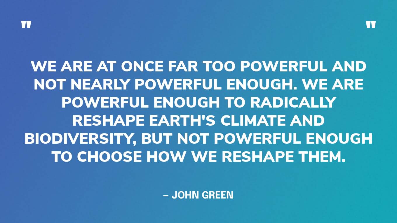“We are at once far too powerful and not nearly powerful enough. We are powerful enough to radically reshape Earth's climate and biodiversity, but not powerful enough to choose how we reshape them.” — John Green
