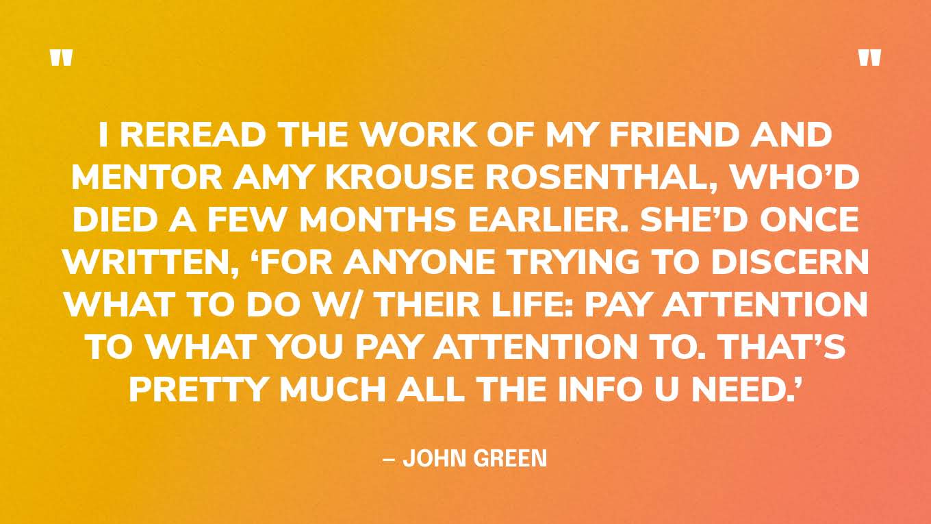 “I reread the work of my friend and mentor Amy Krouse Rosenthal, who’d died a few months earlier. She’d once written, ‘For anyone trying to discern what to do w/ their life: PAY ATTENTION TO WHAT YOU PAY ATTENTION TO. That’s pretty much all the info u need.’” — John Green, The Anthropocene Reviewed