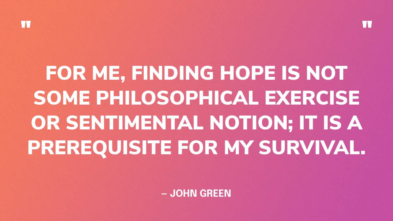 “For me, finding hope is not some philosophical exercise or sentimental notion; it is a prerequisite for my survival.” — John Green, The Anthropocene Reviewed