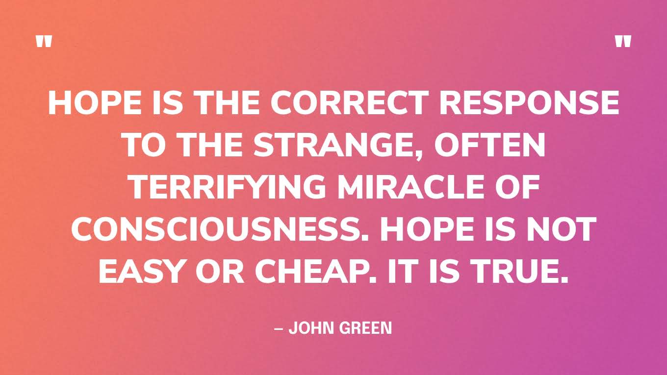 “Hope is the correct response to the strange, often terrifying miracle of consciousness. Hope is not easy or cheap. It is true.” — John Green, The Anthropocene Reviewed
