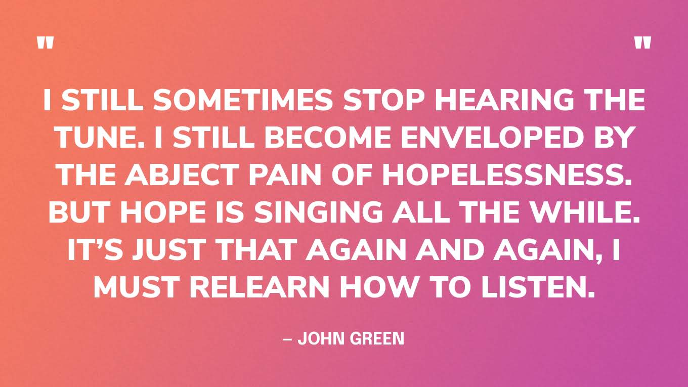 “I still sometimes stop hearing the tune. I still become enveloped by the abject pain of hopelessness. But hope is singing all the while. It’s just that again and again, I must relearn how to listen.” — John Green, The Anthropocene Reviewed