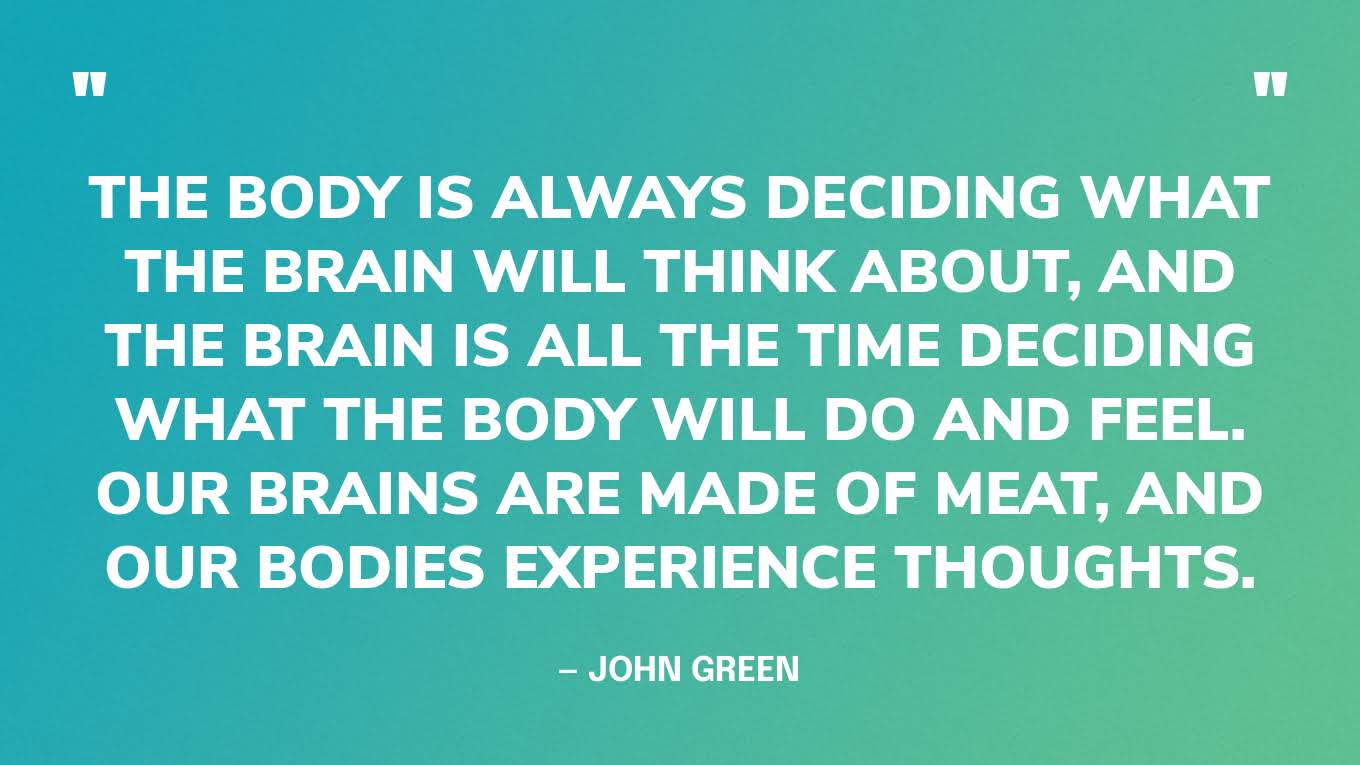 “The body is always deciding what the brain will think about, and the brain is all the time deciding what the body will do and feel. Our brains are made of meat, and our bodies experience thoughts.” — John Green, The Anthropocene Reviewed
