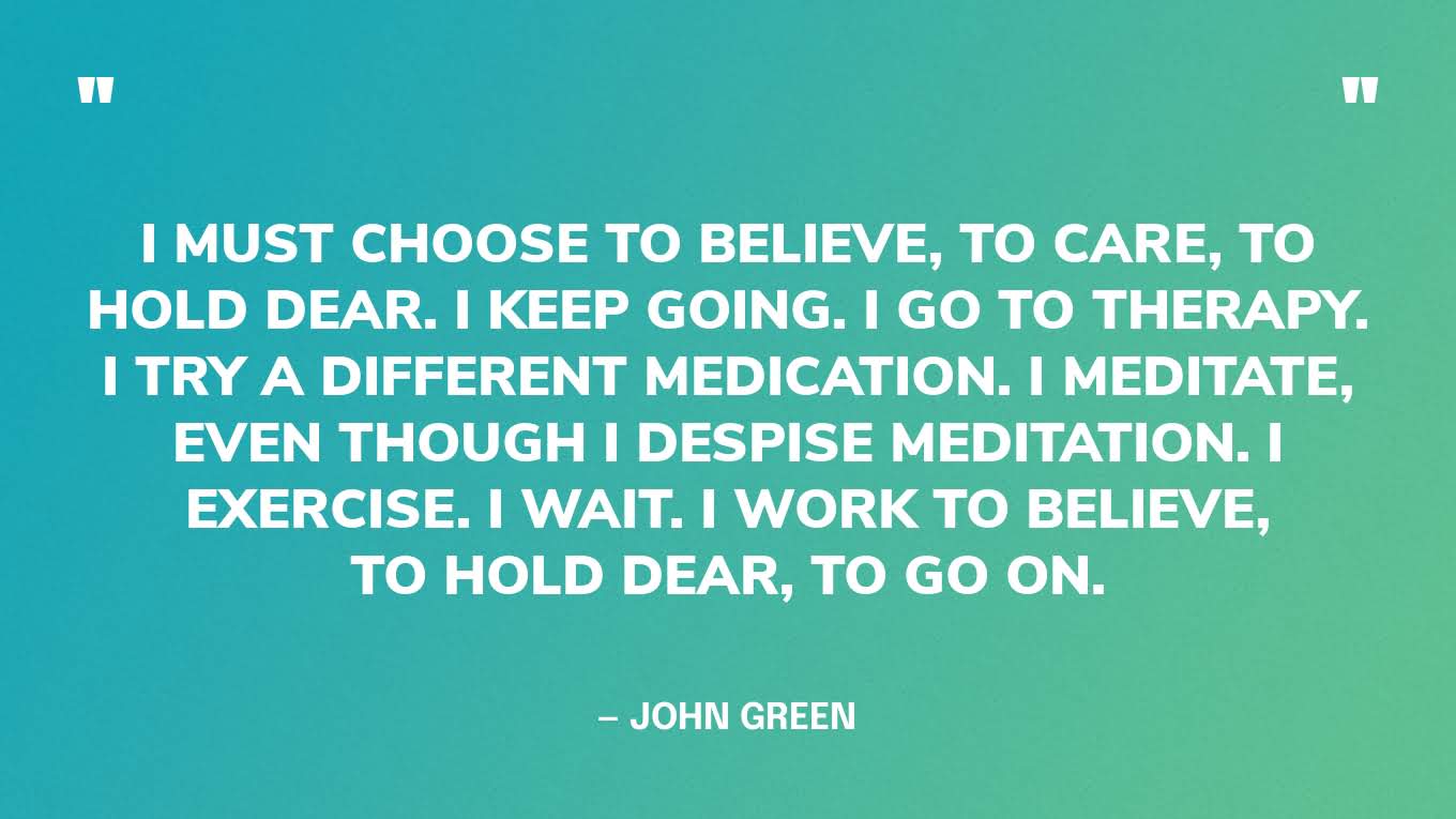 “I must choose to believe, to care, to hold dear. I keep going. I go to therapy. I try a different medication. I meditate, even though I despise meditation. I exercise. I wait. I work to believe, to hold dear, to go on.” — John Green