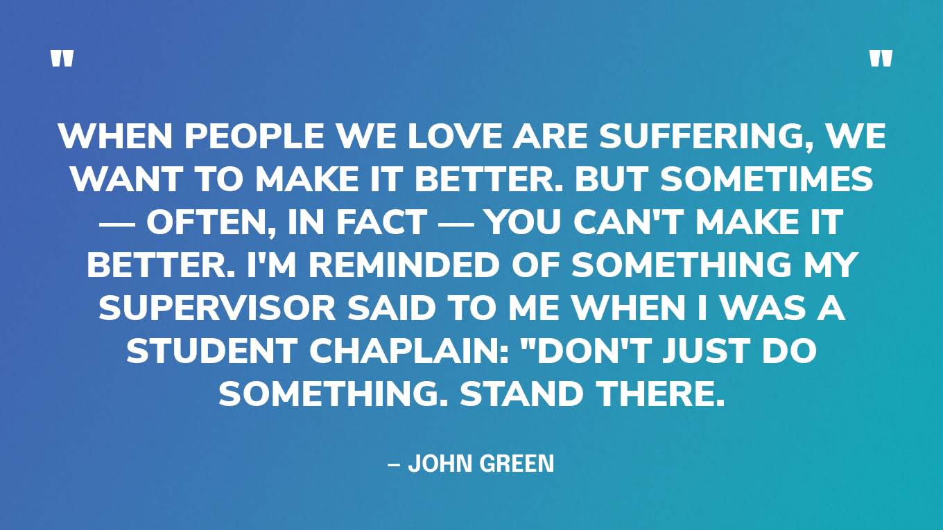 “When people we love are suffering, we want to make it better. But sometimes — often, in fact — you can't make it better. I'm reminded of something my supervisor said to me when I was a student chaplain: "Don't just do something. Stand there.” — John Green, The Anthropocene Reviewed‍
