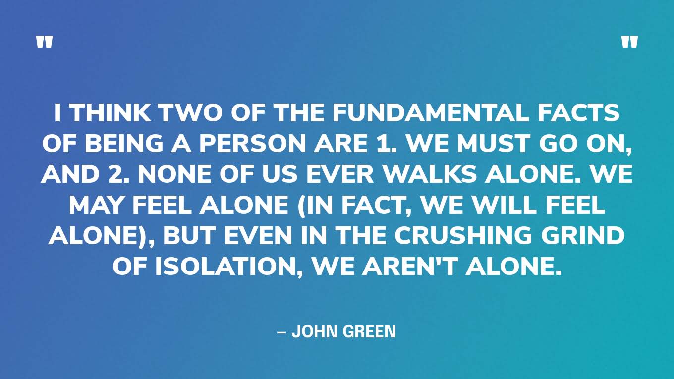 “I think two of the fundamental facts of being a person are 1. We must go on, and 2. None of us ever walks alone. We may feel alone (in fact, we will feel alone), but even in the crushing grind of isolation, we aren't alone.” — John Green, The Anthropocene Reviewed