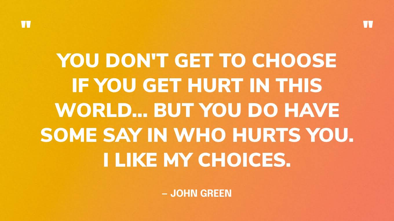 “You don't get to choose if you get hurt in this world… but you do have some say in who hurts you. I like my choices.” — John Green, The Fault in Our Stars