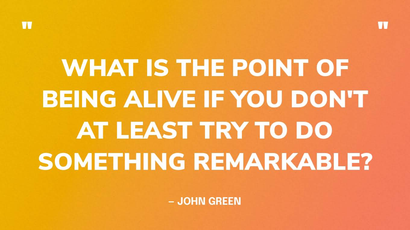 “What is the point of being alive if you don't at least try to do something remarkable?” — John Green, An Abundance of Katherines