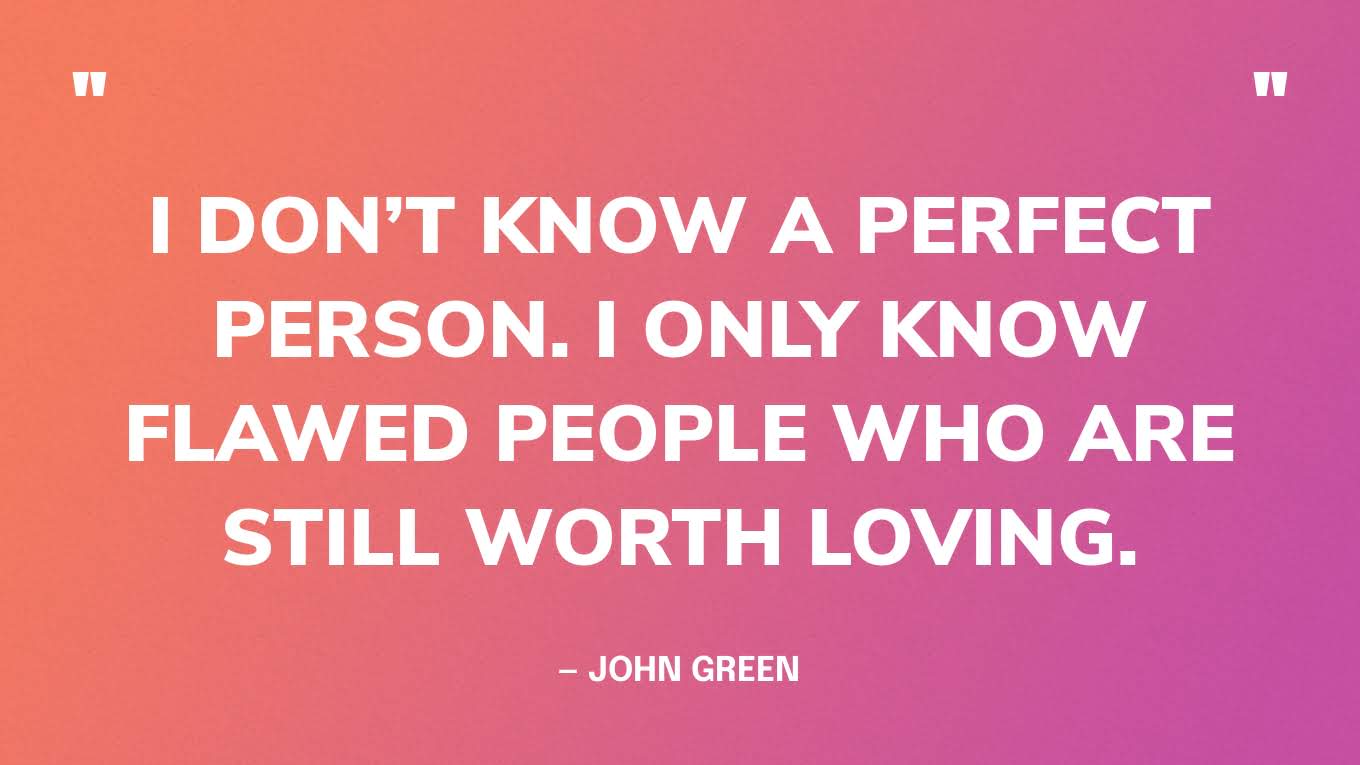 “I don’t know a perfect person. I only know flawed people who are still worth loving.” — John Green