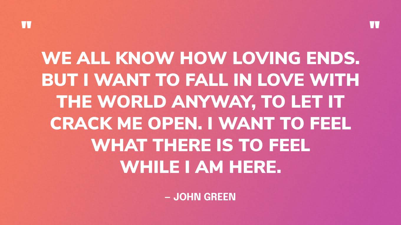 “We all know how loving ends. But I want to fall in love with the world anyway, to let it crack me open. I want to feel what there is to feel while I am here.” — John Green, The Anthropocene Reviewed