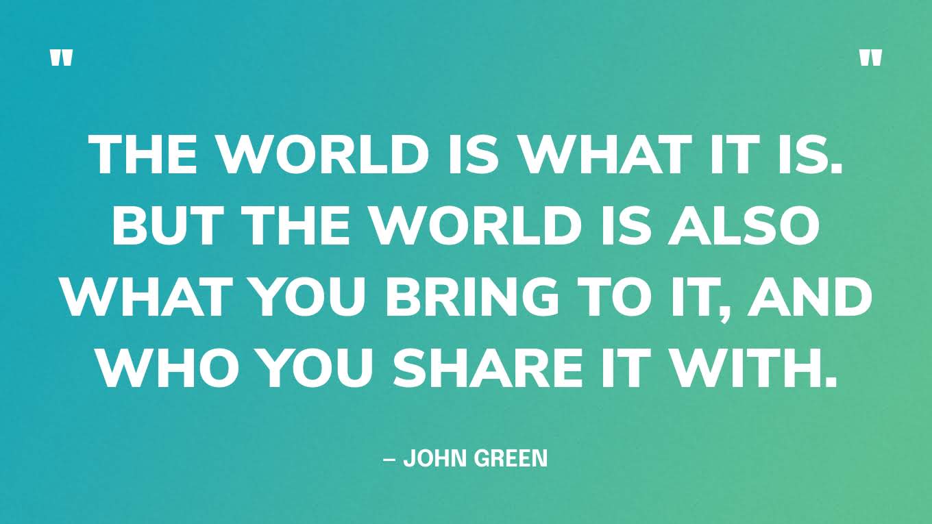 “The world is what it is. But the world is also what you bring to it, and who you share it with.” — John Green