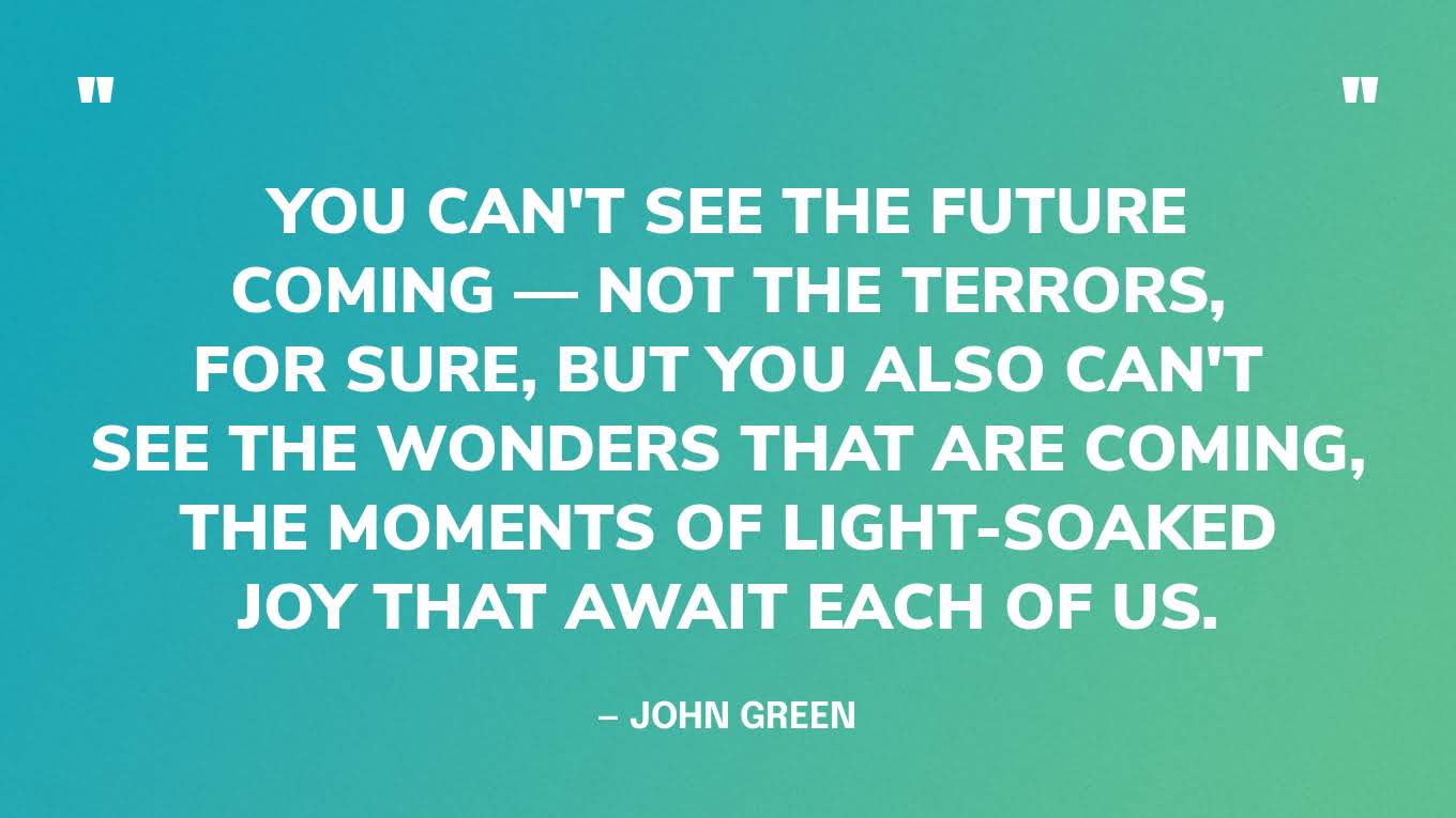 “You can't see the future coming — not the terrors, for sure, but you also can't see the wonders that are coming, the moments of light-soaked joy that await each of us.” — John Green, The Anthropocene Reviewed