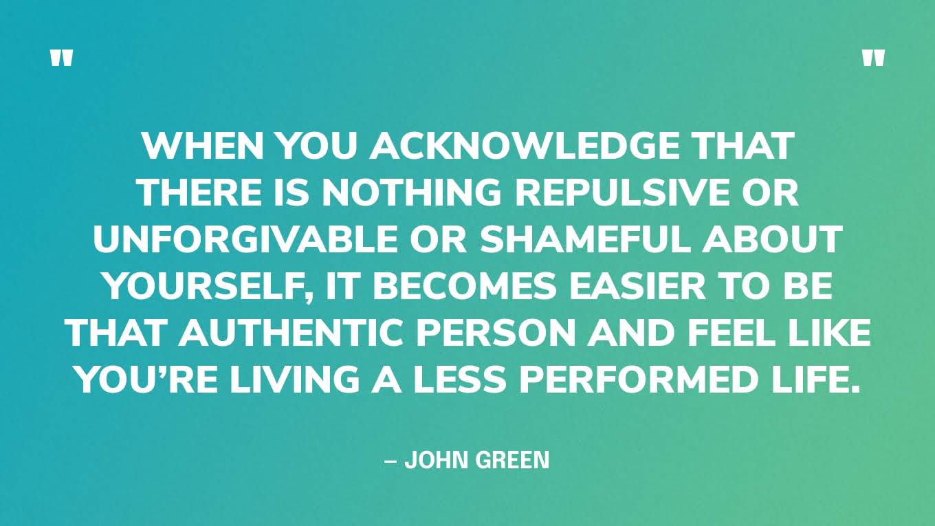 “When you acknowledge that there is nothing repulsive or unforgivable or shameful about yourself, it becomes easier to be that authentic person and feel like you’re living a less performed life.” — John Green