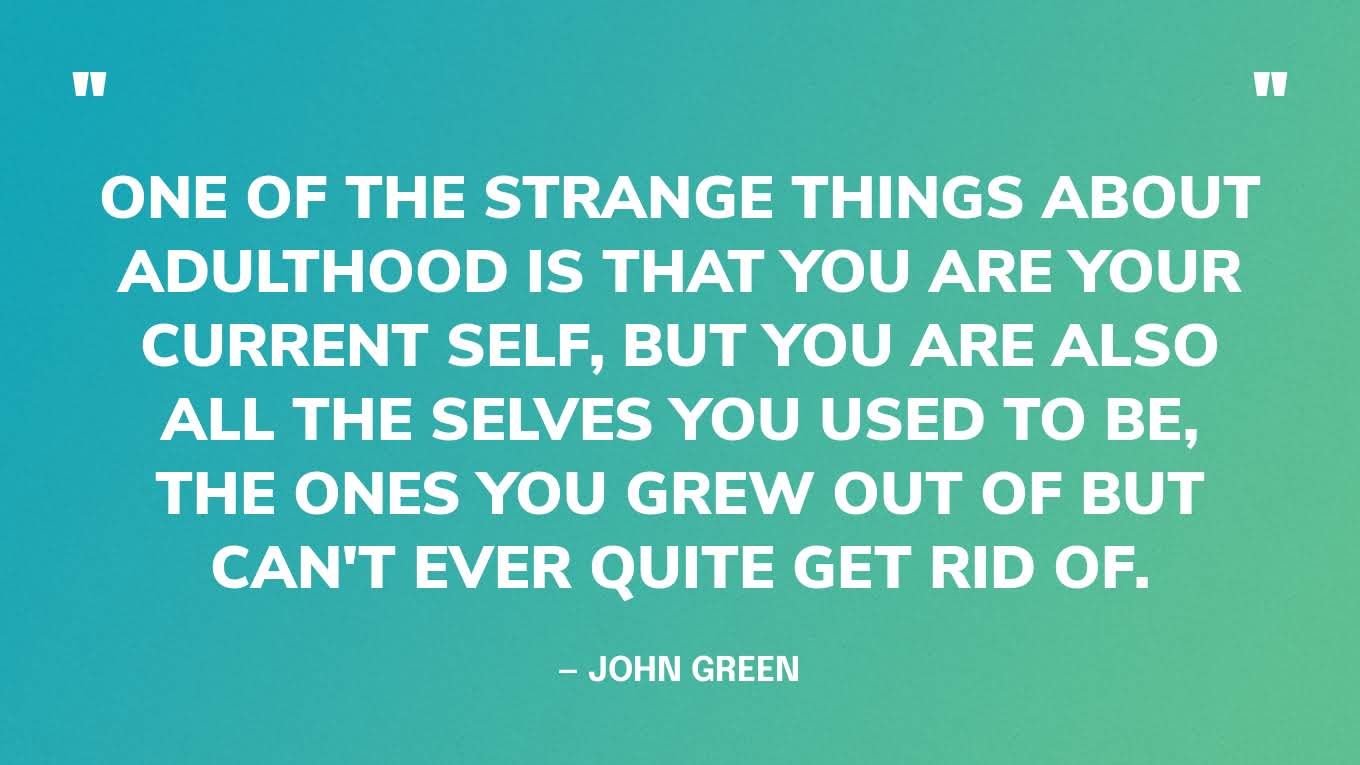 “One of the strange things about adulthood is that you are your current self, but you are also all the selves you used to be, the ones you grew out of but can't ever quite get rid of.” — John Green, The Anthropocene Reviewed