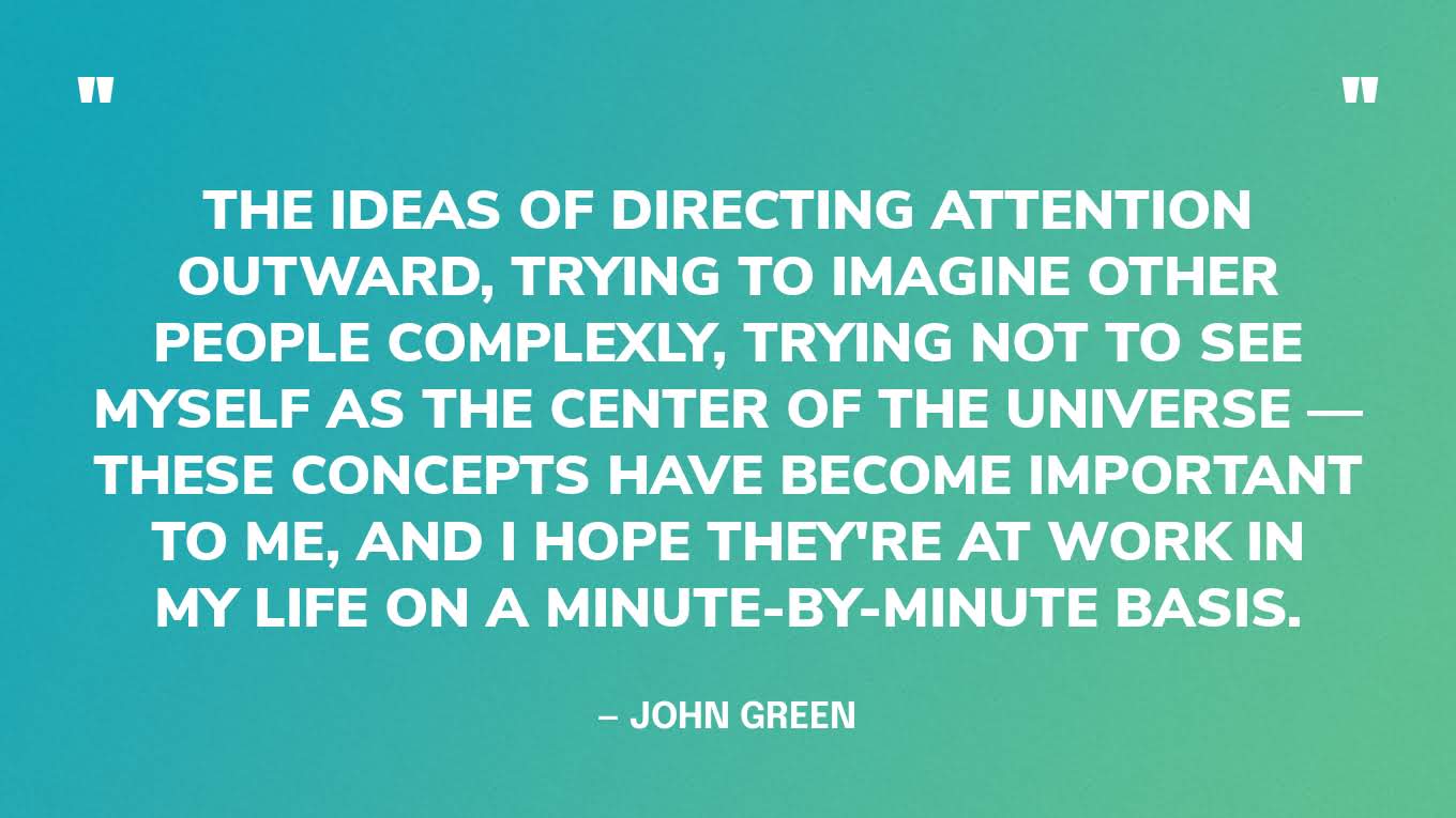 “The ideas of directing attention outward, trying to imagine other people complexly, trying not to see myself as the center of the universe — these concepts have become important to me, and I hope they're at work in my life on a minute-by-minute basis.” — John Green