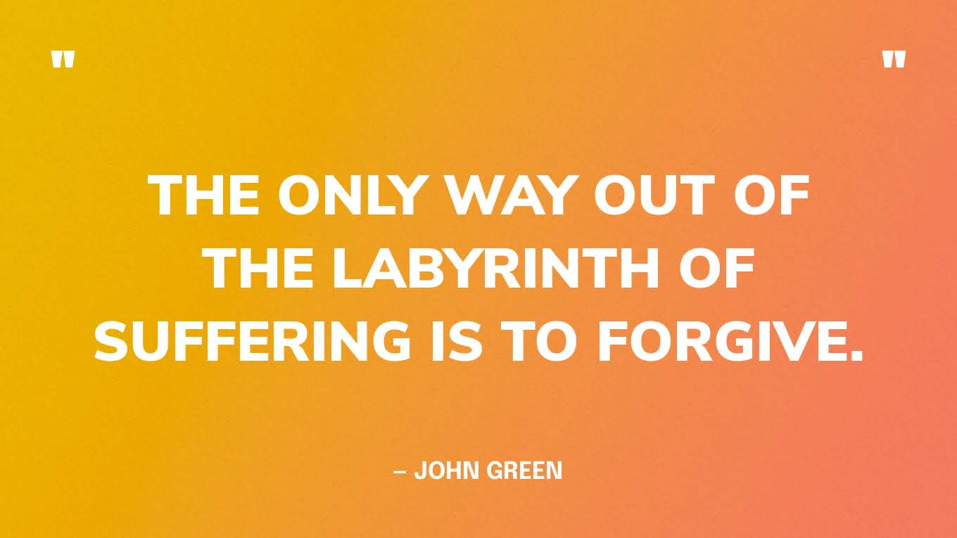 “The only way out of the labyrinth of suffering is to forgive.” — John Green, Looking for Alaska