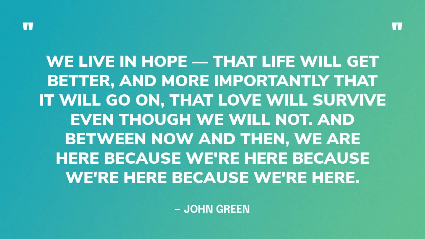 “We live in hope — that life will get better, and more importantly that it will go on, that love will survive even though we will not. And between now and then, we are here because we're here because we're here because we're here.” — John Green, The Anthropocene Reviewed
