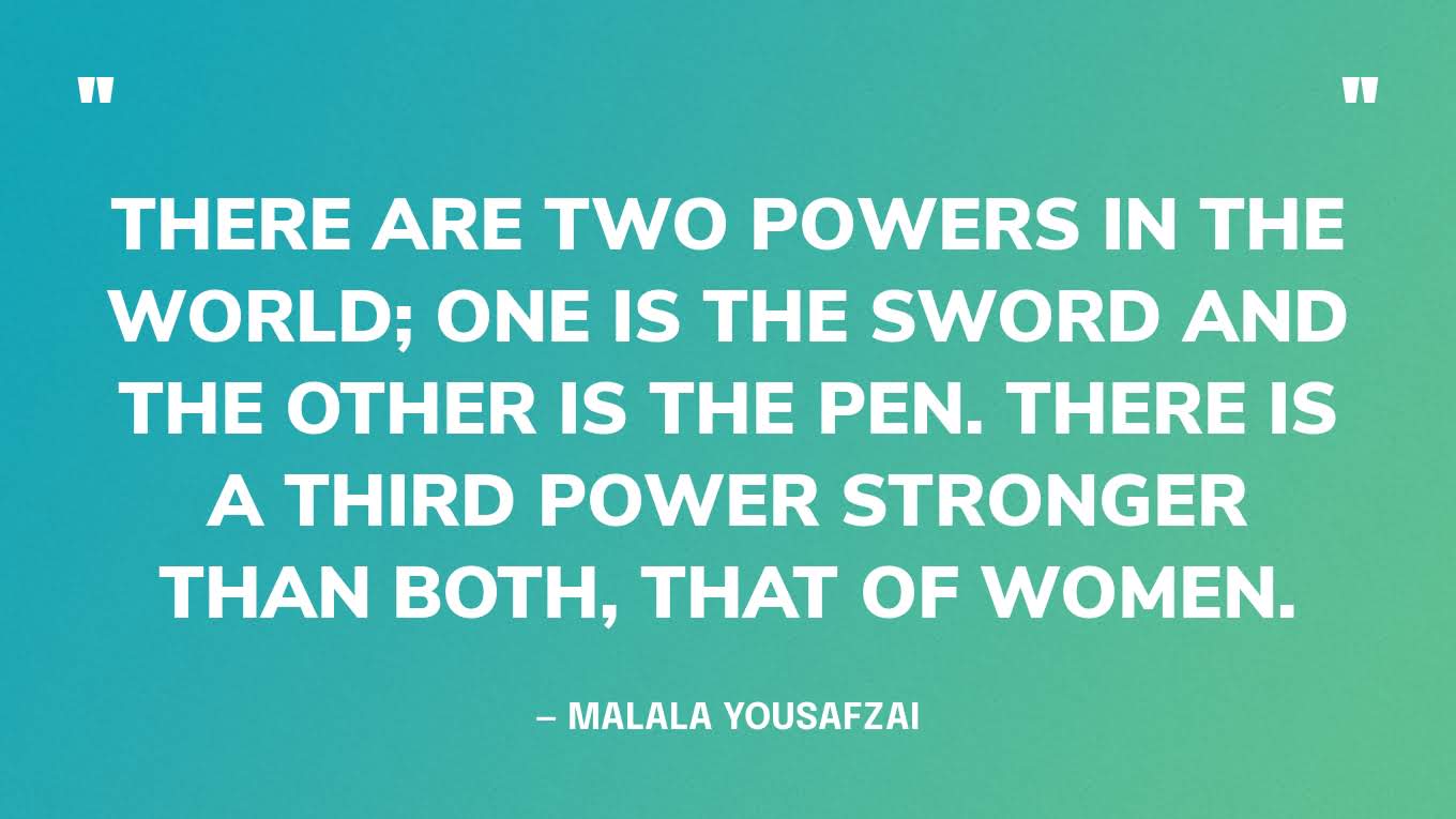 “There are two powers in the world; one is the sword and the other is the pen. There is a third power stronger than both, that of women.” — Malala Yousafzai
