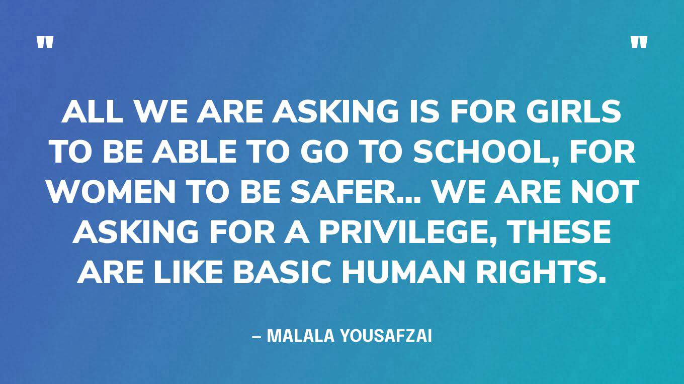 “All we are asking is for girls to be able to go to school, for women to be safer... we are not asking for a privilege, these are like basic human rights.” — Malala Yousafzai, in a interview for BBC Politics.