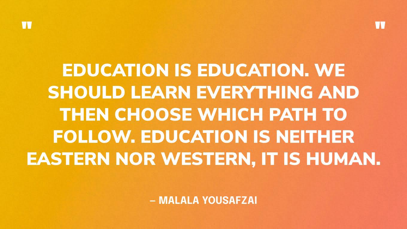 “Education is education. We should learn everything and then choose which path to follow. Education is neither Eastern nor Western, it is human.” — Malala Yousafzai