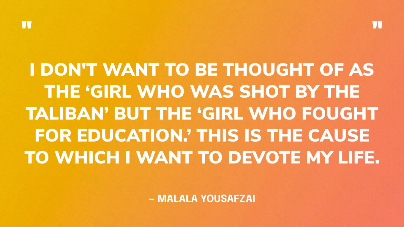 “I don't want to be thought of as the ‘girl who was shot by the Taliban’ but the ‘girl who fought for education.’ This is the cause to which I want to devote my life.” — Malala Yousafzai‍