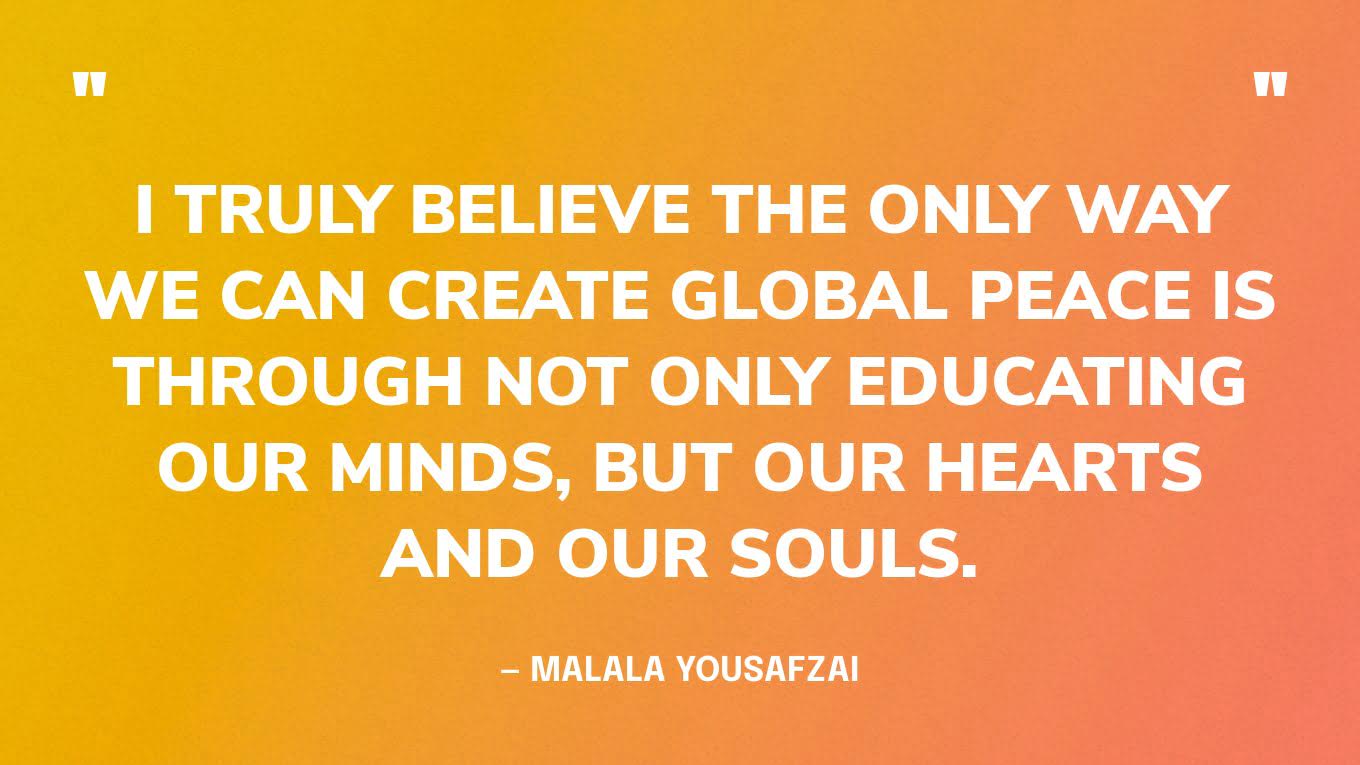 “I truly believe the only way we can create global peace is through not only educating our minds, but our hearts and our souls.” — Malala Yousafzai