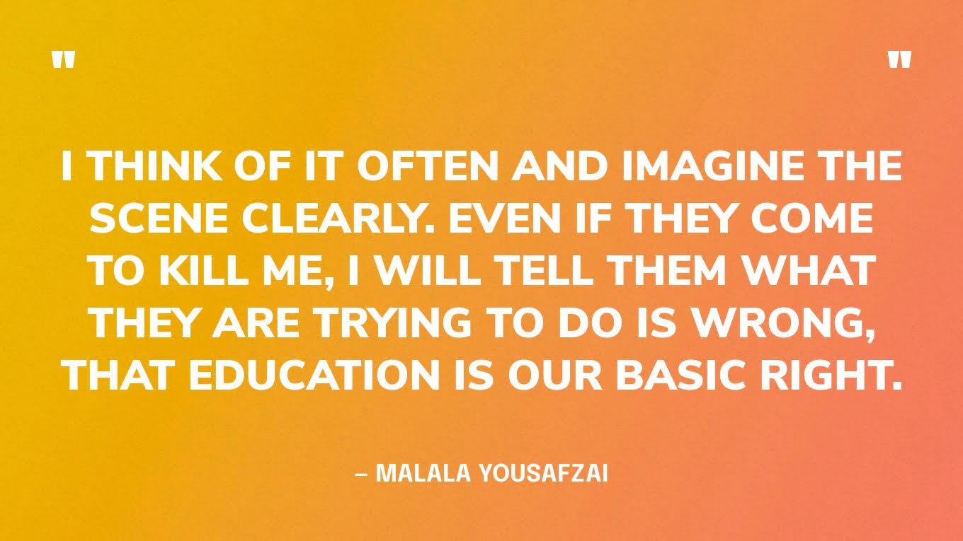 “I think of it often and imagine the scene clearly. Even if they come to kill me, I will tell them what they are trying to do is wrong, that education is our basic right.” — Malala Yousafzai, before her murder attempt.