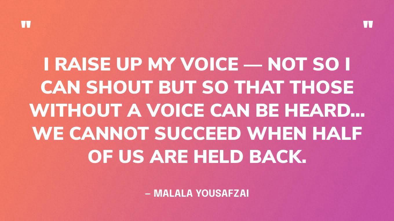 “I raise up my voice — not so I can shout but so that those without a voice can be heard... we cannot succeed when half of us are held back.” — Malala Yousafzai
