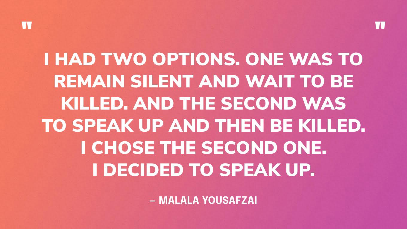 “I had two options. One was to remain silent and wait to be killed. And the second was to speak up and then be killed. I chose the second one. I decided to speak up.” ‍— Malala Yousafzai, in her Nobel Peace Prize Lecture.