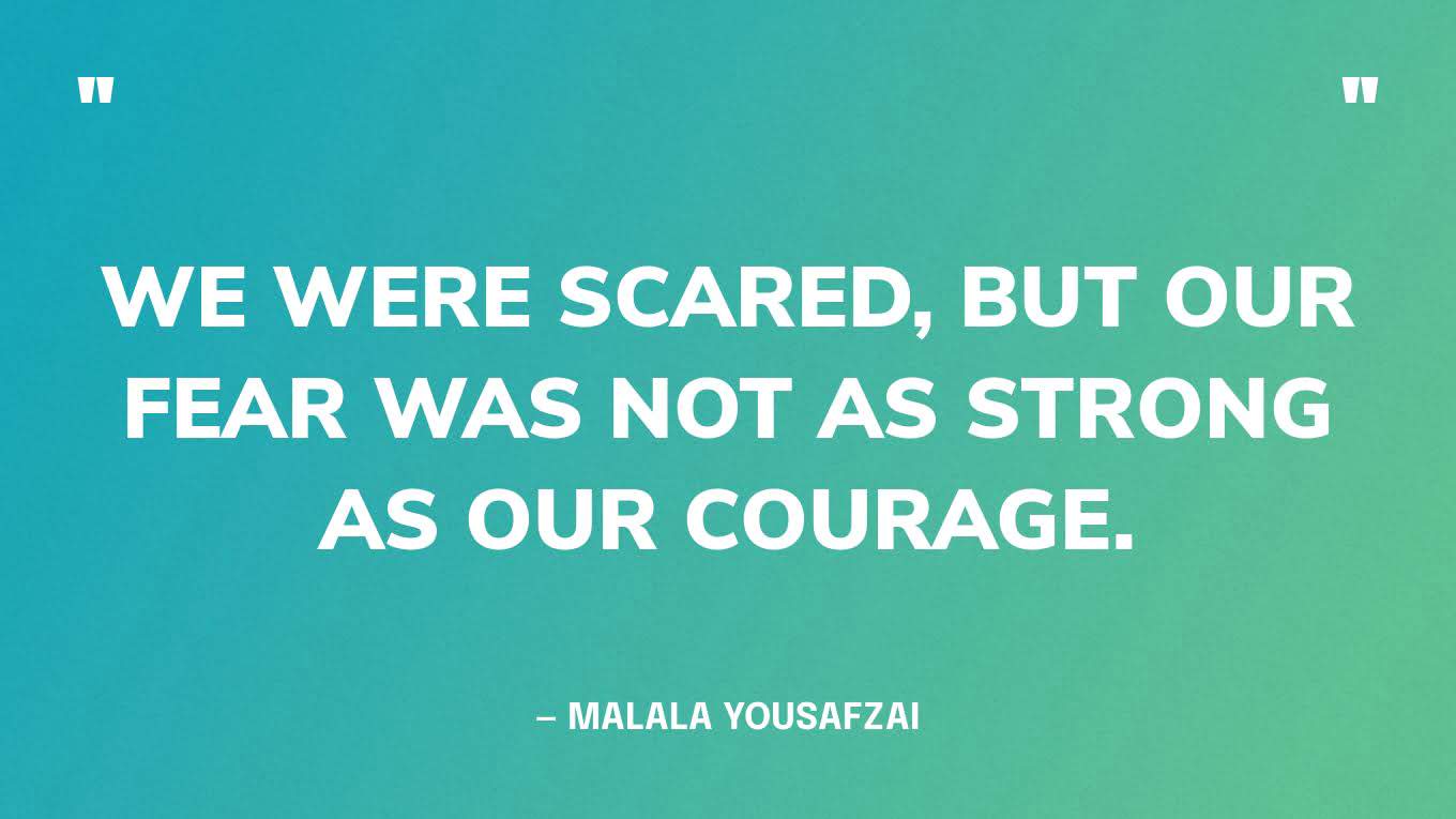 “We were scared, but our fear was not as strong as our courage.” — Malala Yousafzai
