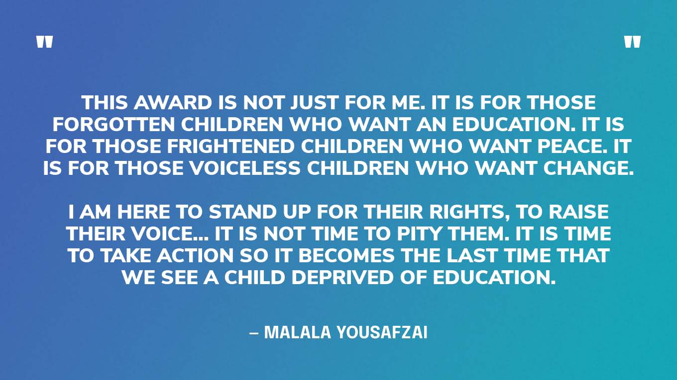 “This award is not just for me. It is for those forgotten children who want an education. It is for those frightened children who want peace. It is for those voiceless children who want change.I am here to stand up for their rights, to raise their voice... it is not time to pity them. It is time to take action so it becomes the last time that we see a child deprived of education.” — Malala Yousafzai, in her Nobel Peace Prize lecture.