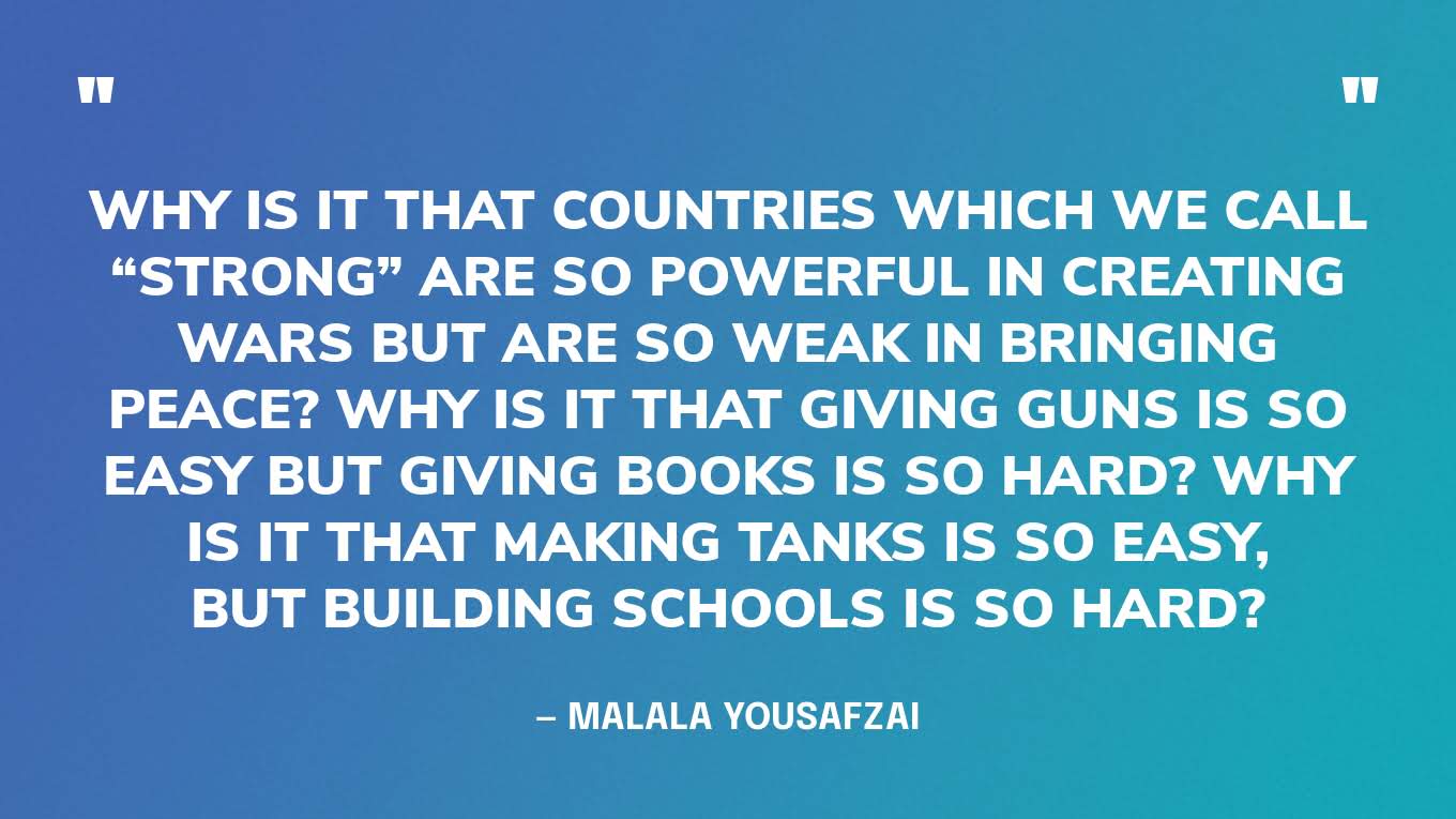 “Why is it that countries which we call “strong” are so powerful in creating wars but are so weak in bringing peace? Why is it that giving guns is so easy but giving books is so hard? Why is it that making tanks is so easy, but building schools is so hard?” — Malala Yousafzai, in her Nobel Peace Prize lecture. 