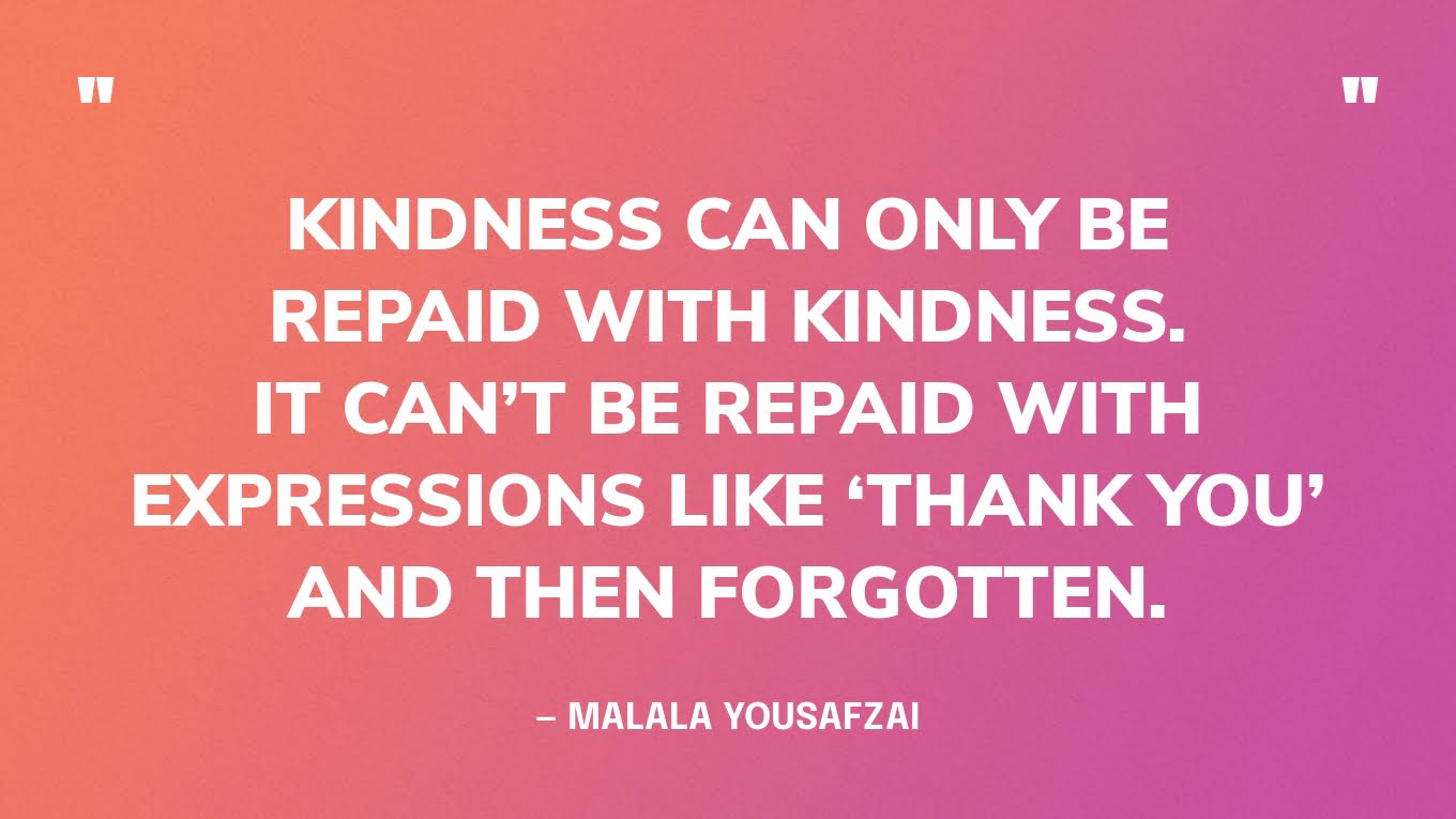 “Kindness can only be repaid with kindness. It can’t be repaid with expressions like ‘thank you’ and then forgotten.” — Malala Yousafzai