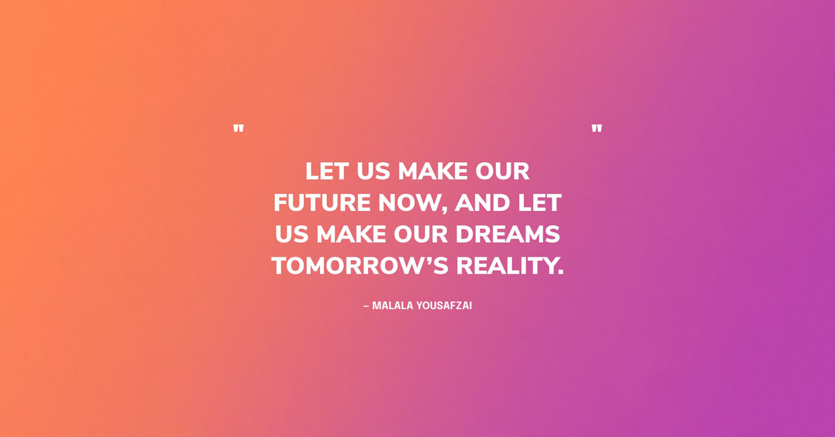 Quote Graphic: Let us make our future now, and let us make our dreams tomorrow's reality. — Malala Yousafzai