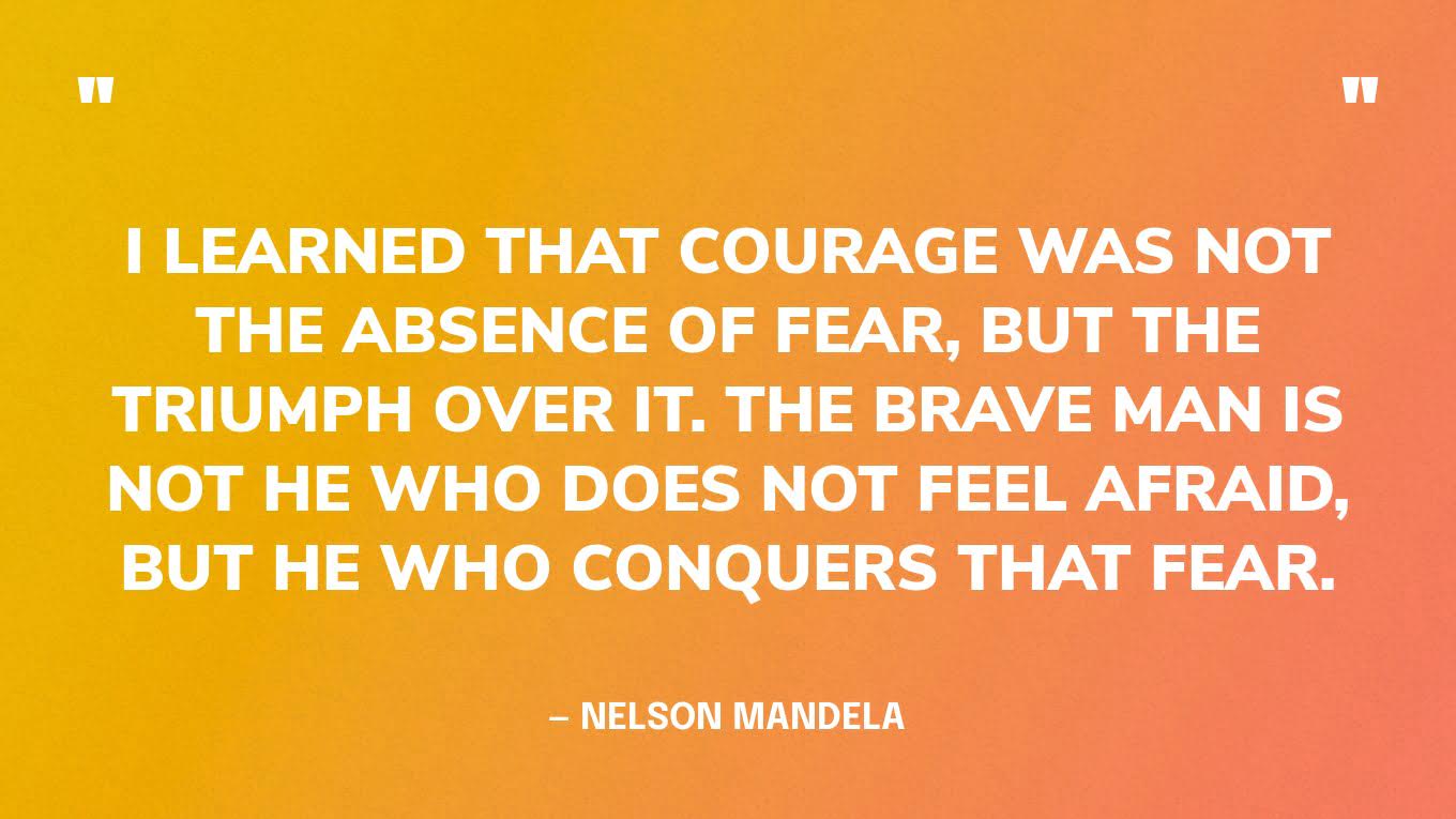 “I learned that courage was not the absence of fear, but the triumph over it. The brave man is not he who does not feel afraid, but he who conquers that fear.” — Nelson Mandela