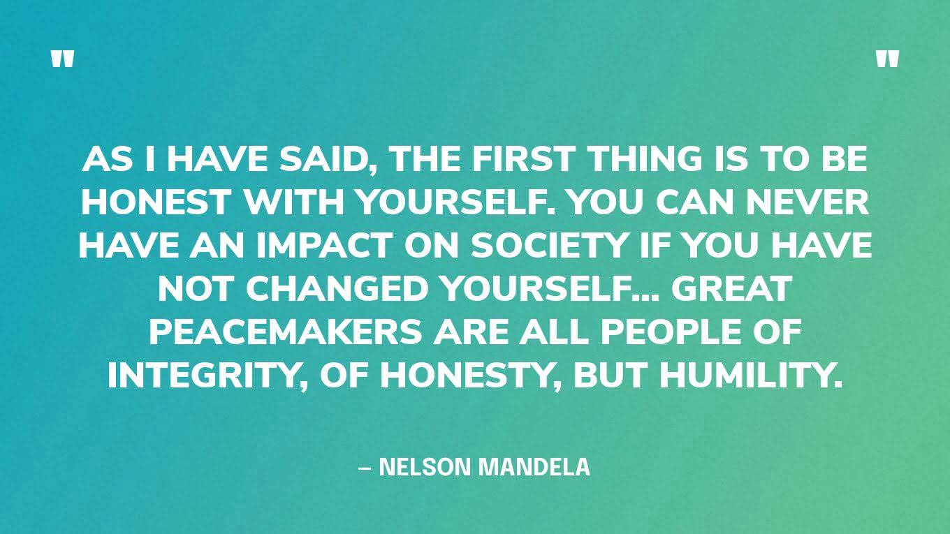 “As I have said, the first thing is to be honest with yourself. You can never have an impact on society if you have not changed yourself... Great peacemakers are all people of integrity, of honesty, but humility.” — Nelson Mandela