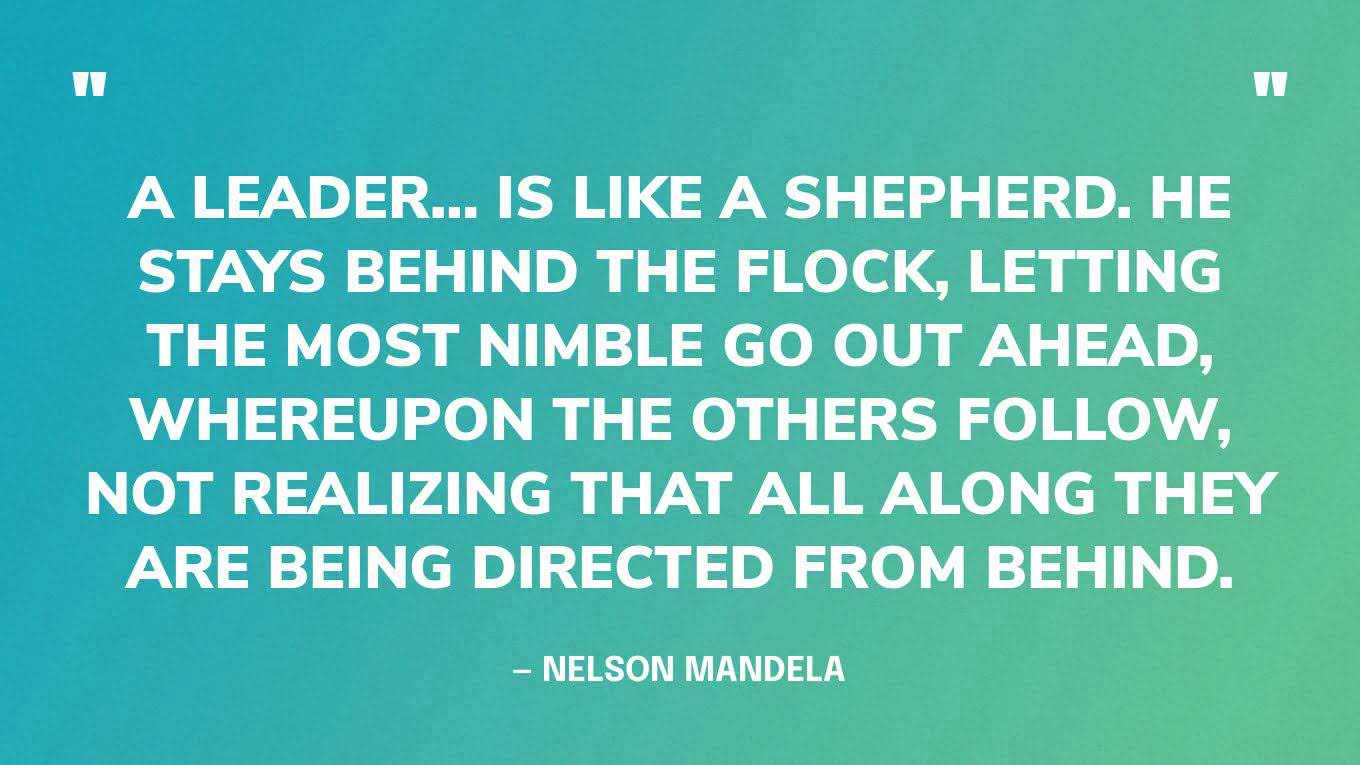 “A leader… is like a shepherd. He stays behind the flock, letting the most nimble go out ahead, whereupon the others follow, not realizing that all along they are being directed from behind.” — Nelson Mandela