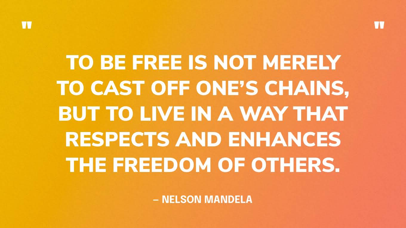 “For to be free is not merely to cast off one’s chains, but to live in a way that respects and enhances the freedom of others.” — Nelson Mandela